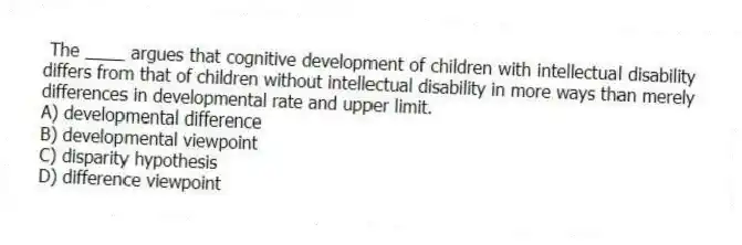 The ____ argues that cognitive development of children with intellectual disability differs from that of children without intellectual disability in more ways than merely differences in developmental rate and upper limit.
A) developmental difference
B) developmental viewpoint
C) disparity hypothesis
D) difference viewpoint