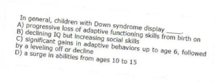 In general, children with Down syndrome display ____.
A) progressive loss of adaptive functioning skills from birth on
B) declining IQ but increasing social skills
C) significant gains in adaptive behaviors up to age 6, followed by a leveling off or decline
D) a surge in abilities from ages 10 to 15