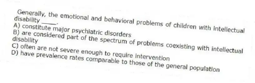 Generally, the emotional and behavioral problems of children with intellectual disability ____.
A) constitute major psychiatric disorders
B) are considered part of the spectrum of problems coexisting with intellectual disability
C) often are not severe enough to require intervention
D) have prevalence rates comparable to those of the general population