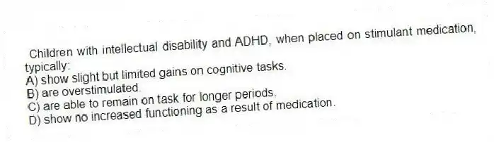 Children with intellectual disability and ADHD, when placed on stimulant medication, typically:
A) show slight but limited gains on cognitive tasks.
B) are overstimulated.
C) are able to remain on task for longer periods.
D) show no increased functioning as a result of medication.