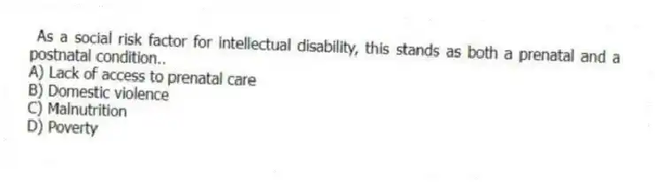 As a social risk factor for intellectual disability, this stands as both a prenatal and a postnatal condition..
A) Lack of access to prenatal care
B) Domestic violence
C) Malnutrition
D) Poverty
