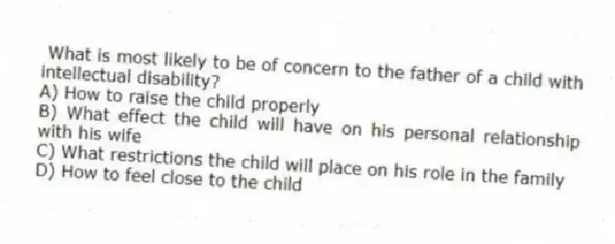 What is most likely to be of concern to the father of a child with intellectual disability?
A) How to raise the child properly
B) What effect the child will have on his personal relationship with his wife
C) What restrictions the child will place on his role in the family
D) How to feel close to the child