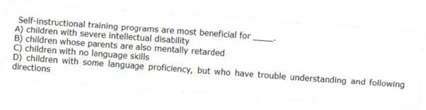 Self-instructional training programs are most beneficial for ____.
A) children with severe intellectual disability
B) children whose parents are also mentally retarded
C) children with no language skills
D) children with some language proficiency, but who have trouble understanding and following directions