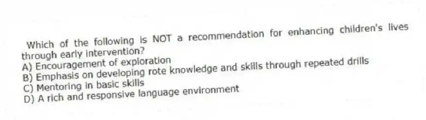 Which of the following is NOT a recommendation for enhancing children's lives through early intervention?
A) Encouragement of exploration
B) Emphasis on developing rote knowledge and skills through repeated drills
C) Mentoring in basic skills
D) A rich and responsive language environment