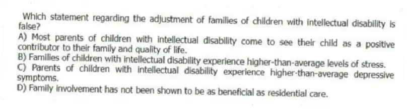 Which statement regarding the adjustment of families of children with intellectual disability is false?
A) Most parents of children with intellectual disability come to see their child as a positive contributor to their family and quality of life.
B) Families of children with intellectual disability experience higher-than-average levels of stress.
C) Parents of children with intellectual disability experience higher-than-average depressive symptoms.
D) Family involvement has not been shown to be as beneficial as residential care.