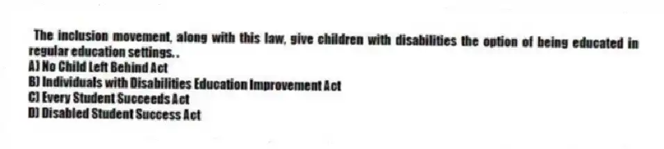 The inclusion movement, along with this law, give children with disabilities the option of being educated in regular education settings. .
A) No Child Left Behind Act
B) Individuals with Disabilities Education Improvement Act
C) Every Student Succeeds Act
D) Disabled Student Success Act
