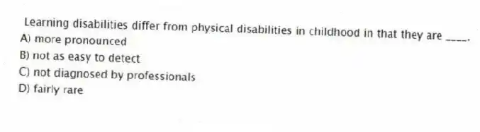 Learning disabilities differ from physical disabilities in childhood in that they are ____.
A) more pronounced
B) not as easy to detect
C) not diagnosed by professionals
D) fairly rare