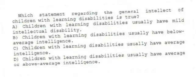 Which statement regarding the general intellect of children with learning disabilities is true?
A) Children with learning disabilities usually have mild intellectual disability.
B) Children with learning disabilities usually have below-average intelligence.
C) Children with learning disabilities usually have average intelligence.
D) Children with learning disabilities usually have average or above-average intelligence.