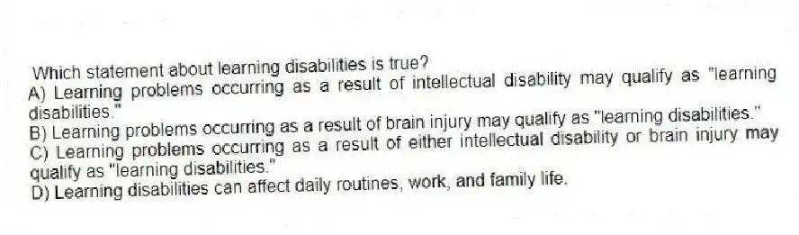 Which statement about learning disabilities is true?
A) Learning problems occurring as a result of intellectual disability may qualify as "learning disabilities."
B) Learning problems occurring as a result of brain injury may qualify as "learning disabilities."
C) Learning problems occurring as a result of either intellectual disability or brain injury may qualify as "learning disabilities."
D) Learning disabilities can affect daily routines, work, and family life.