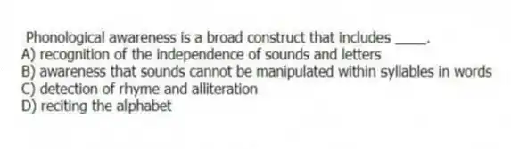 Phonological awareness is a broad construct that includes ____.
A) recognition of the independence of sounds and letters
B) awareness that sounds cannot be manipulated within syllables in words
C) detection of rhyme and alliteration
D) reciting the alphabet