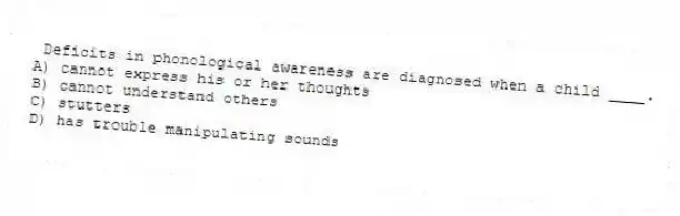 Deficits in phonological awareness are diagnosed when a child ____.
A) cannot express his or her thoughts
B) cannot understand others
C) stutters
D) has trouble manipulating sounds