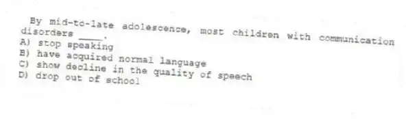 By mid-to-late adolescence, most children with communication disorders ____.
A) stop speaking
B) have acquired normal language
C) show decline in the quality of speech
D) drop out of school