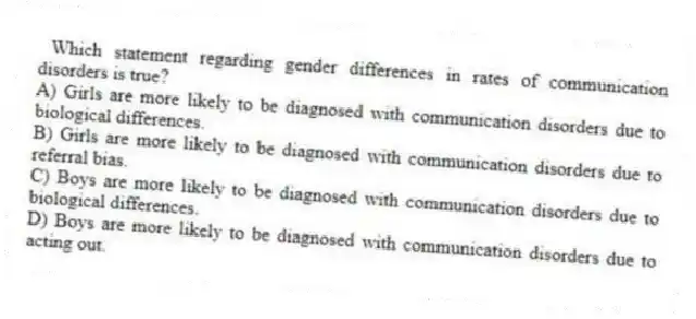 Which statement regarding gender differences in rates of communication disorders is true?
A) Girls are more likely to be diagnosed with communication disorders due to biological differences.
B) Girls are more likely to be diagnosed with communication disorders due to referral bias.
C) Boys are more likely to be diagnosed with communication disorders due to biological differences.
D) Boys are more likely to be diagnosed with communication disorders due to acting out.