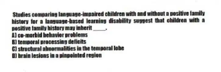 Studies comparing language-impaired children with and without a positive family history for a language-based learning disability suggest that children with a positive family history may inherit ____.
A) co-morbid behavior problems
B) temporal processing deficits
C) structural abnormalities in the temporal lobe
D) brain lesions in a pinpointed region