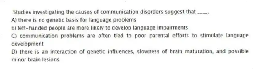 Studies investigating the causes of communication disorders suggest that ____.
A) there is no genetic basis for language problems
B) left-handed people are more likely to develop language impairments
C) communication problems are often tied to poor parental efforts to stimulate language development
D) there is an interaction of genetic influences, slowness of brain maturation, and possible minor brain lesions