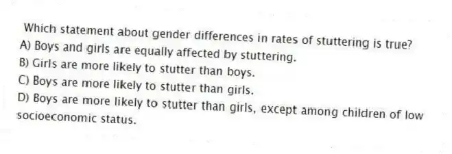 Which statement about gender differences in rates of stuttering is true?
A) Boys and girls are equally affected by stuttering.
B) Girls are more likely to stutter than boys.
C) Boys are more likely to stutter than girls.
D) Boys are more likely to stutter than girls, except among children of low socioeconomic status.
