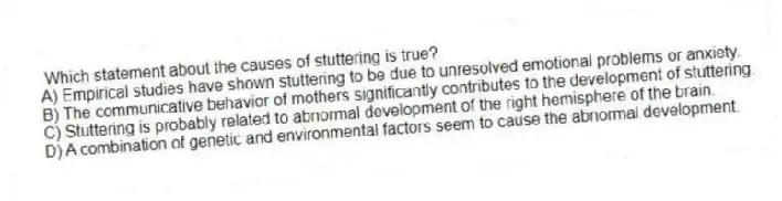 Which statement about the causes of stuttering is true?
A) Empirical studies have shown stuttering to be due to unresolved emotional problems or anxiety.
B) The communicative behavior of mothers significantly contributes to the development of stuttering.
C) Stuttering is probably related to abnormal development of the right hemisphere of the brain.
D) A combination of genetic and environmental factors seem to cause the abnormal development.