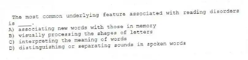 The most common underlying feature associated with reading disorders is ____.
A) associating new words with those in memory
B) visually processing the shapes of letters
C) interpreting the meaning of words
D) distinguishing or separating sounds in spoken words