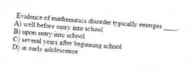 Evidence of mathematics disorder typically emerges ____.
A) well before entry into school
B) upon entry into school
C) several years after beginning school
D) in early adolescence