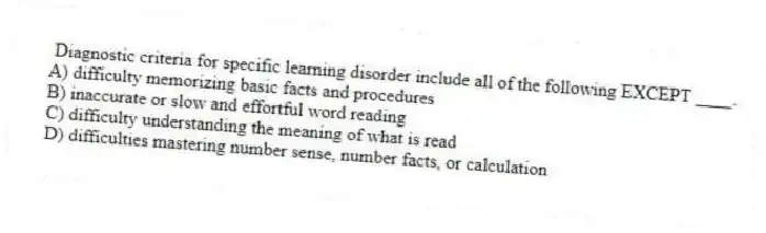 Diagnostic criteria for specific learning disorder include all of the following EXCEPT ____.
A) difficulty memorizing basic facts and procedures
B) inaccurate or slow and effortful word reading
C) difficulty understanding the meaning of what is read
D) difficulties mastering number sense, number facts, or calculation