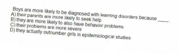 Boys are more likely to be diagnosed with learning disorders because ____.
A) their parents are more likely to seek help
B) they are more likely to also have behavior problems
C) their problems are more severe
D) they actually outnumber girls in epidemiological studies