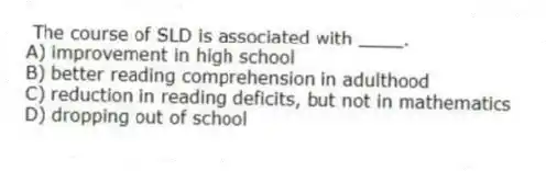 The course of SLD is associated with ____.
A) improvement in high school
B) better reading comprehension in adulthood
C) reduction in reading deficits, but not in mathematics
D) dropping out of school