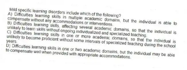 Mild specific learning disorders include which of the following?
A) Difficulties learning skills in multiple academic domains, but the individual is able to compensate without any accommodations or interventions.
B) Difficulties learning skills, affecting several academic domains, so that the individual is unlikely to learn skills without ongoing individualized and specialized teaching.
C) Difficulties learning skills in one or more academic domains, so that the individual is unlikely to become proficient without some intervals of specialized teaching during the school years.
D) Difficulties learning skills in one or two academic domains, but the individual may be able to compensate well when provided with appropriate accommodations.