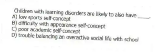Children with learning disorders are likely to also have ____.
A) low sports self-concept
B) difficulty with appearance self-concept
C) poor academic self-concept
D) trouble balancing an overactive social life with school