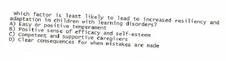 Which factor is least likely to lead to increased resiliency and adaptation in children with learning disorders?
A) Easy or positive temperament
B) Positive sense of efficacy and self-esteem
C) Competent and supportive caregivers
D) Clear consequences for when mistakes are made