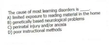 The cause of most learning disorders is ____.
A) limited exposure to reading material in the home
B) genetically based neurological problems
C) perinatal injury and/or anoxia
D) poor instructional methods