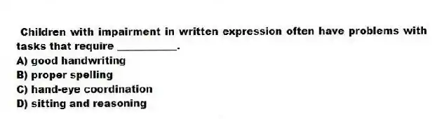 Children with impairment in written expression often have problems with tasks that require ____________.
A) good handwriting
B) proper spelling
C) hand-eye coordination
D) sitting and reasoning