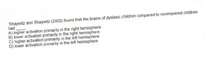  Shaywitz and Shaywitz (2002) found that the brains of dyslexic children compared to nonimpaired children had ____.
A) higher activation primarily in the right hemisphere
B) lower activation primarily in the right hemisphere
C) higher activation primarily in the left hemisphere
D) lower activation primarily in the left hemisphere
