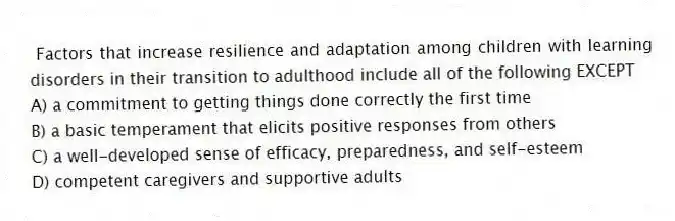 Factors that increase resilience and adaptation among children with learning disorders in their transition to adulthood include all of the following EXCEPT
A) a commitment to getting things done correctly the first time
B) a basic temperament that elicits positive responses from others
C) a well-developed sense of efficacy, preparedness, and self-esteem
D) competent caregivers and supportive adults