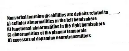 Nonverbal learning disabilities are deficits related to ____.
A) cellular abnormalities in the left hemisphere
B) functional abnormalities in the right hemisphere
C) abnormalities of the planum temporale
D) excesses of dopamine neurotransmitters