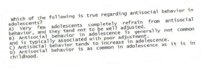 Which of the following is true regarding antisocial behavior in adolescents?
A) Very few adolescents completely refrain from antisocial behavior, and they tend not to be well adjusted.
B) Antisocial behavior in adolescence is generally not common and is typically associated with poor adjustment.
C) Antisocial behavior tends to increase in adolescence.
D) Antisocial behavior is as common in adolescence as it is in childhood.