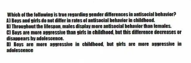Which of the following is true regarding gender differences in antisocial behavior?
A) Boys and girls do not differ in rates of antisocial behavior in childhood.
B) Throughout the lifespan, males display more antisocial behavior than females.
C) Boys are more aggressive than girls in childhood, but this difference decreases or disappears by adolescence.
D) Boys are more aggressive in childhood, but girls are more aggressive in adolescence