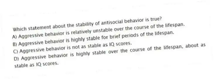 Which statement about the stability of antisocial behavior is true?
A) Aggressive behavior is relatively unstable over the course of the lifespan.
B) Aggressive behavior is highly stable for brief periods of the lifespan.
C) Aggressive behavior is not as stable as IQ scores.
D) Aggressive behavior is highly stable over the course of the lifespan, about as stable as IQ scores.