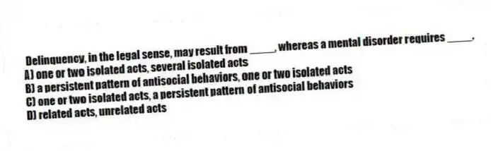 Delinquency, in the legal sense, may result from ____, whereas a mental disorder requires ____.
A) one or two isolated acts, several isolated acts
B) a persistent pattern of antisocial behaviors, one or two isolated acts
C) one or two isolated acts, a persistent pattern of antisocial behaviors
D) related acts, unrelated acts