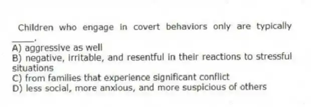 Children who engage in covert behaviors only are typically ____.
A) aggressive as well
B) negative, irritable, and resentful in their reactions to stressful situations
C) from families that experience significant conflict
D) less social, more anxious, and more suspicious of others