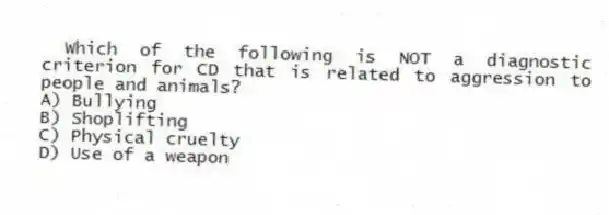 Which of the following is NOT a diagnostic criterion for CD that is related to aggression to people and animals?
A) Bullying
B) Shoplifting
C) Physical cruelty
D) Use of a weapon