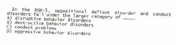 In the DSM-5, oppositional defiant disorder and conduct disorders fall under the larger category of ____.
A) disruptive behavior disorders
B) destructive behavior disorders
C) conduct problems
D) aggressive behavior disorders