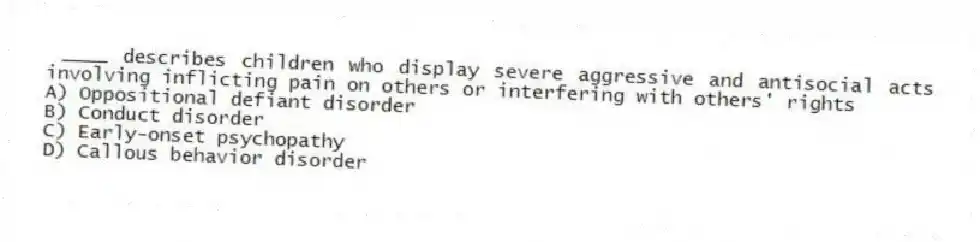 ____ describes children who display severe aggressive and antisocial acts involving inflicting pain on others or interfering with others' rights
A) Oppositional defiant disorder
B) Conduct disorder
C) Early-onset psychopathy
D) Callous behavior disorder