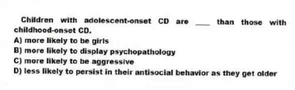 Children with adolescent-onset CD are ____ than those with childhood-onset CD.
A) more likely to be girls
B) more likely to display psychopathology
C) more likely to be aggressive
D) less likely to persist in their antisocial behavior as they get older