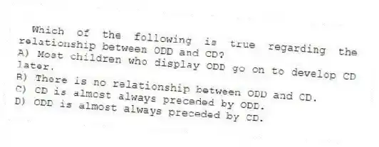 Which of the following is true regarding the relationship between ODD and CD?
A) Most children who display ODD go on to develop CD later.
B) There is no relationship between ODD and CD.
C) CD is almost always preceded by ODD.
D) ODD is almost always preceded by CD.