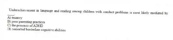 Underachievement in language and reading among children with conduct problems is most likely mediated by ____.
A) truancy
B) poor parenting practices
C) the presence of ADHD
D) comorbid borderline cognitive abilities