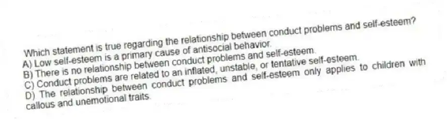 Which statement is true regarding the relationship between conduct problems and self-esteem?
A) Low self-esteem is a primary cause of antisocial behavior.
B) There is no relationship between conduct problems and self-esteem.
C) Conduct problems are related to an inflated, unstable, or tentative self-esteem.
D) The relationship between conduct problems and self-esteem only applies to children with callous and unemotional traits.