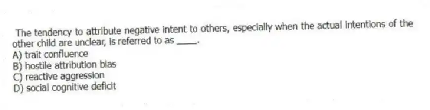 The tendency to attribute negative intent to others, especially when the actual intentions of the other child are unclear, is referred to as ____.
A) trait confluence
B) hostile attribution bias
C) reactive aggression
D) social cognitive deficit