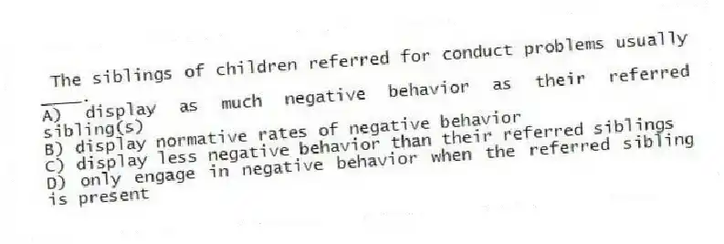 The siblings of children referred for conduct problems usually ____.
A) display as much negative behavior as their referred sibling(s)
B) display normative rates of negative behavior
C) display less negative behavior than their referred siblings
D) only engage in negative behavior when the referred sibling is present