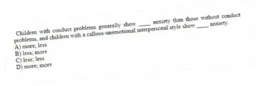 Children with conduct problems generally show ____ anxiety than those without conduct problems, and children with a callous-unemotional interpersonal style show ____ anxiety.
A) more; less
B) less; more
C) less; less
D) more; more