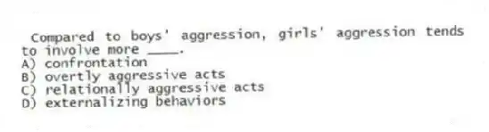 Compared to boys' aggression, girls' aggression tends to involve more ____.
A) confrontation
B) overtly aggressive acts
C) relationally aggressive acts
D) externalizing behaviors